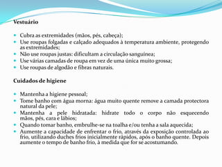 Vestuário

 Cubra as extremidades (mãos, pés, cabeça);
 Use roupas folgadas e calçado adequados à temperatura ambiente, protegendo
  as extremidades;
 Não use roupas justas: dificultam a circulação sanguínea;
 Use várias camadas de roupa em vez de uma única muito grossa;
 Use roupas de algodão e fibras naturais.

Cuidados de higiene

 Mantenha a higiene pessoal;
 Tome banho com água morna: água muito quente remove a camada protectora
  natural da pele;
 Mantenha a pele hidratada: hidrate todo o corpo não esquecendo
  mãos, pés, cara e lábios;
 Quando tomar banho, embrulhe-se na toalha e/ou tenha a sala aquecida;
 Aumente a capacidade de enfrentar o frio, através da exposição controlada ao
  frio, utilizando duches frios inicialmente rápidos, após o banho quente. Depois
  aumente o tempo de banho frio, à medida que for se acostumando.
 