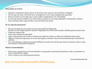 Precauções ao ar livre

   Quando a temperatura baixa muito e se há muito vento, procure um local baixo e abrigado;
   Se tiver que sair, faça-o de forma breve, protegendo-se com roupa adequada não apertada;
   Procure manter-se seco dado que o corpo arrefece rapidamente com a humidade;
   Se tiver que realizar trabalho com muito esforço, proteja-se com roupa adequada e vá doseando o esforço;
   Evite caminhar sobre o gelo devido ao risco de lesões por queda.

Se vai viajar de automóvel

   No caso de andar de carro tenha em conta que pode ficar bloqueado;
    Previna-se: leve roupas quentes, mantas e roupa para troca bem como comida e bebidas quentes num termo;
   Tenha um mapa à mão;
   Evite viajar sozinho de automóvel;
   Ligue o aquecimento do veículo 10 minutos em cada hora e baixe os vidros uns milímetros para arejar;
   Observe o tubo de escape para ver se não está tapado, evitando o risco de envenenamento por monóxido de
    carbono;
   Se o carro bloquear, coloque uma manta brilhante na antena do veículo para chamar a atenção, cubra o corpo
    com mantas e mantenha-se desperto.

Outras recomendações

   Evite entrar e permanecer em locais fechados e com grande concentração de pessoas, onde se transmitem os
    vírus, em particular, a gripe;
   Evite o contacto com outras pessoas doentes.

                                                                                           Em caso de emergência ligue o 112

http://www.youtube.com/watch?v=YMsDm152954
 