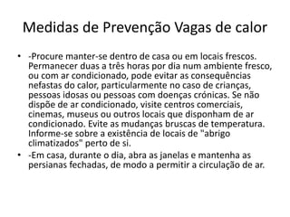 Medidas de Prevenção Vagas de calor
• -Procure manter-se dentro de casa ou em locais frescos.
Permanecer duas a três horas por dia num ambiente fresco,
ou com ar condicionado, pode evitar as consequências
nefastas do calor, particularmente no caso de crianças,
pessoas idosas ou pessoas com doenças crónicas. Se não
dispõe de ar condicionado, visite centros comerciais,
cinemas, museus ou outros locais que disponham de ar
condicionado. Evite as mudanças bruscas de temperatura.
Informe-se sobre a existência de locais de "abrigo
climatizados" perto de si.
• -Em casa, durante o dia, abra as janelas e mantenha as
persianas fechadas, de modo a permitir a circulação de ar.
 
