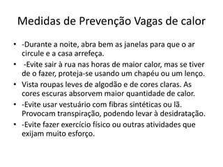 Medidas de Prevenção Vagas de calor
• -Durante a noite, abra bem as janelas para que o ar
circule e a casa arrefeça.
• -Evite sair à rua nas horas de maior calor, mas se tiver
de o fazer, proteja-se usando um chapéu ou um lenço.
• Vista roupas leves de algodão e de cores claras. As
cores escuras absorvem maior quantidade de calor.
• -Evite usar vestuário com fibras sintéticas ou lã.
Provocam transpiração, podendo levar à desidratação.
• -Evite fazer exercício físico ou outras atividades que
exijam muito esforço.
 