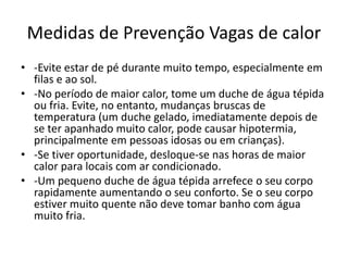 Medidas de Prevenção Vagas de calor
• -Evite estar de pé durante muito tempo, especialmente em
filas e ao sol.
• -No período de maior calor, tome um duche de água tépida
ou fria. Evite, no entanto, mudanças bruscas de
temperatura (um duche gelado, imediatamente depois de
se ter apanhado muito calor, pode causar hipotermia,
principalmente em pessoas idosas ou em crianças).
• -Se tiver oportunidade, desloque-se nas horas de maior
calor para locais com ar condicionado.
• -Um pequeno duche de água tépida arrefece o seu corpo
rapidamente aumentando o seu conforto. Se o seu corpo
estiver muito quente não deve tomar banho com água
muito fria.
 