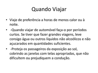 Quando Viajar
• Viaje de preferência a horas de menos calor ou à
noite.
• -Quando viajar de automóvel faça-o por períodos
curtos. Se tiver que fazer grandes viagens, leve
consigo água ou outros líquidos não alcoólicos e não
açucarados em quantidades suficientes.
• -Proteja os passageiros da exposição ao sol,
cobrindo as janelas com telas apropriadas, que não
dificultem ou prejudiquem a condução.
 