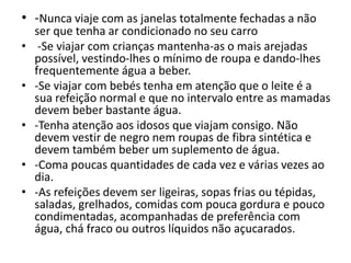 • -Nunca viaje com as janelas totalmente fechadas a não
ser que tenha ar condicionado no seu carro
• -Se viajar com crianças mantenha-as o mais arejadas
possível, vestindo-lhes o mínimo de roupa e dando-lhes
frequentemente água a beber.
• -Se viajar com bebés tenha em atenção que o leite é a
sua refeição normal e que no intervalo entre as mamadas
devem beber bastante água.
• -Tenha atenção aos idosos que viajam consigo. Não
devem vestir de negro nem roupas de fibra sintética e
devem também beber um suplemento de água.
• -Coma poucas quantidades de cada vez e várias vezes ao
dia.
• -As refeições devem ser ligeiras, sopas frias ou tépidas,
saladas, grelhados, comidas com pouca gordura e pouco
condimentadas, acompanhadas de preferência com
água, chá fraco ou outros líquidos não açucarados.
 