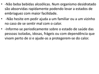 • -Não beba bebidas alcoólicas. Num organismo desidratado
são absorvidas rapidamente podendo levar a estados de
embriaguez com maior facilidade.
• -Não hesite em pedir ajuda a um familiar ou a um vizinho
no caso de se sentir mal com o calor.
• -Informe-se periodicamente sobre o estado de saúde das
pessoas isoladas, idosas, frágeis ou com dependência que
vivam perto de si e ajude-as a protegerem-se do calor.
 