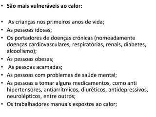 • São mais vulneráveis ao calor:
• As crianças nos primeiros anos de vida;
• As pessoas idosas;
• Os portadores de doenças crónicas (nomeadamente
doenças cardiovasculares, respiratórias, renais, diabetes,
alcoolismo);
• As pessoas obesas;
• As pessoas acamadas;
• As pessoas com problemas de saúde mental;
• As pessoas a tomar alguns medicamentos, como anti
hipertensores, antiarrítmicos, diuréticos, antidepressivos,
neurolépticos, entre outros;
• Os trabalhadores manuais expostos ao calor;
 