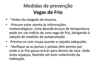 Medidas de prevenção
Vagas de Frio
• *Antes da chegada do Inverno
• -Procure estar atento às informações
meteorológicas. Uma descida brusca de temperatura
pode ser um indício de uma vaga de frio, obrigando à
adoção de medidas de autoproteção.
• -Previna-se com roupa quente e calçado adequado.
• -Verifique se as portas e janelas têm pontos por
onde o ar frio possa entrar para dentro de casa. Vede
esses espaços, fazendo um bom isolamento da
habitação.
 