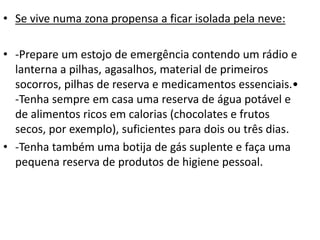 • Se vive numa zona propensa a ficar isolada pela neve:
• -Prepare um estojo de emergência contendo um rádio e
lanterna a pilhas, agasalhos, material de primeiros
socorros, pilhas de reserva e medicamentos essenciais.•
-Tenha sempre em casa uma reserva de água potável e
de alimentos ricos em calorias (chocolates e frutos
secos, por exemplo), suficientes para dois ou três dias.
• -Tenha também uma botija de gás suplente e faça uma
pequena reserva de produtos de higiene pessoal.
 
