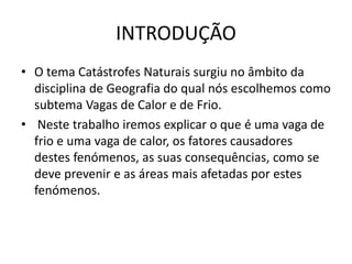 INTRODUÇÃO
• O tema Catástrofes Naturais surgiu no âmbito da
disciplina de Geografia do qual nós escolhemos como
subtema Vagas de Calor e de Frio.
• Neste trabalho iremos explicar o que é uma vaga de
frio e uma vaga de calor, os fatores causadores
destes fenómenos, as suas consequências, como se
deve prevenir e as áreas mais afetadas por estes
fenómenos.
 