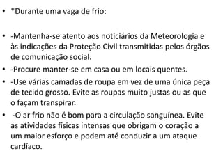 • *Durante uma vaga de frio:
• -Mantenha-se atento aos noticiários da Meteorologia e
às indicações da Proteção Civil transmitidas pelos órgãos
de comunicação social.
• -Procure manter-se em casa ou em locais quentes.
• -Use várias camadas de roupa em vez de uma única peça
de tecido grosso. Evite as roupas muito justas ou as que
o façam transpirar.
• -O ar frio não é bom para a circulação sanguínea. Evite
as atividades físicas intensas que obrigam o coração a
um maior esforço e podem até conduzir a um ataque
cardíaco.
 