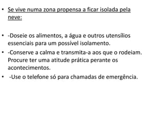 • Se vive numa zona propensa a ficar isolada pela
neve:
• -Doseie os alimentos, a água e outros utensílios
essenciais para um possível isolamento.
• -Conserve a calma e transmita-a aos que o rodeiam.
Procure ter uma atitude prática perante os
acontecimentos.
• -Use o telefone só para chamadas de emergência.
 