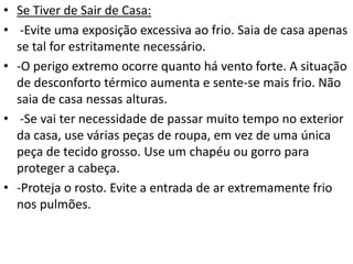 • Se Tiver de Sair de Casa:
• -Evite uma exposição excessiva ao frio. Saia de casa apenas
se tal for estritamente necessário.
• -O perigo extremo ocorre quanto há vento forte. A situação
de desconforto térmico aumenta e sente-se mais frio. Não
saia de casa nessas alturas.
• -Se vai ter necessidade de passar muito tempo no exterior
da casa, use várias peças de roupa, em vez de uma única
peça de tecido grosso. Use um chapéu ou gorro para
proteger a cabeça.
• -Proteja o rosto. Evite a entrada de ar extremamente frio
nos pulmões.
 