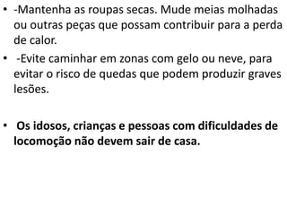 • -Mantenha as roupas secas. Mude meias molhadas
ou outras peças que possam contribuir para a perda
de calor.
• -Evite caminhar em zonas com gelo ou neve, para
evitar o risco de quedas que podem produzir graves
lesões.
• Os idosos, crianças e pessoas com dificuldades de
locomoção não devem sair de casa.
 