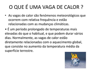 O QUE É UMA VAGA DE CALOR ?
• As vagas de calor são fenómenos meteorológicos que
ocorrem com relativa frequência e estão
relacionadas com as mudanças climáticas.
• É um período prolongado de temperaturas mais
elevadas do que o habitual, e que podem durar vários
dias. Normalmente, as vagas de calor estão
diretamente relacionadas com o aquecimento global,
que consiste no aumento da temperatura média da
superfície terrestre.
 