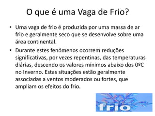 O que é uma Vaga de Frio?
• Uma vaga de frio é produzida por uma massa de ar
frio e geralmente seco que se desenvolve sobre uma
área continental.
• Durante estes fenómenos ocorrem reduções
significativas, por vezes repentinas, das temperaturas
diárias, descendo os valores mínimos abaixo dos 0ºC
no Inverno. Estas situações estão geralmente
associadas a ventos moderados ou fortes, que
ampliam os efeitos do frio.
 