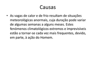 Causas
• As vagas de calor e de frio resultam de situações
meteorológicas anormais, cuja duração pode variar
de algumas semanas a alguns meses. Estes
fenómenos climatológicos extremos e imprevisíveis
estão a tornar-se cada vez mais frequentes, devido,
em parte, à ação do Homem.
 