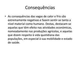 Consequências
• As consequências das vagas de calor e frio são
extremamente negativas e fazem sentir-se tanto a
nível material como humano. Destas, destacam-se
aquelas que têm efeito nas atividades económicas,
nomeadamente nas produções agrícolas, e aquelas
que dizem respeito à vida quotidiana das
populações, em especial à sua mobilidade e estado
de saúde.
 