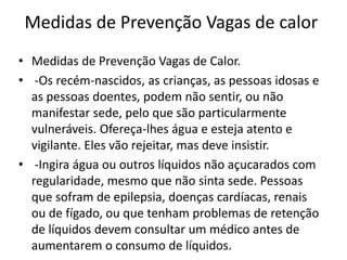 Medidas de Prevenção Vagas de calor
• Medidas de Prevenção Vagas de Calor.
• -Os recém-nascidos, as crianças, as pessoas idosas e
as pessoas doentes, podem não sentir, ou não
manifestar sede, pelo que são particularmente
vulneráveis. Ofereça-lhes água e esteja atento e
vigilante. Eles vão rejeitar, mas deve insistir.
• -Ingira água ou outros líquidos não açucarados com
regularidade, mesmo que não sinta sede. Pessoas
que sofram de epilepsia, doenças cardíacas, renais
ou de fígado, ou que tenham problemas de retenção
de líquidos devem consultar um médico antes de
aumentarem o consumo de líquidos.
 