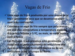 Vagas de Frio
 Uma vaga de frio é produzida por uma massa de ar
frio e geralmente seco que se desenvolve sobre
uma área continental.
 Considera-se vaga de frio sempre que pelo menos
em seis dias consecutivos a temperatura máxima
diária seja inferior a 5.ºC, ou mais, ao valor normal
para a época.
 Em Portugal, a sua presença está geralmente
associada ao posicionamento do anticiclone dos
Açores próximo da Península Ibérica ou de um
anticiclone junto à Europa do Norte.
 