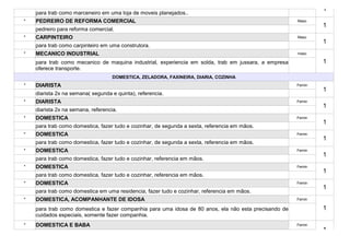 1
    para trab como marceneiro em uma loja de moveis planejados..
*   PEDREIRO DE REFORMA COMERCIAL                                                                      Masc
                                                                                                               1
    pedreiro para reforma comercial.
*   CARPINTEIRO                                                                                        Masc
                                                                                                               1
    para trab como carpinteiro em uma construtora.
*   MECANICO INDUSTRIAL                                                                                masc

    para trab como mecanico de maquina industrial, experiencia em solda, trab em jussara, a empresa            1
    oferece transporte.
                                    DOMESTICA, ZELADORA, FAXINEIRA, DIARIA, COZINHA
*   DIARISTA                                                                                           Femin
                                                                                                               1
    diarista 2x na semana( segunda e quinta), referencia.
*   DIARISTA                                                                                           Femin
                                                                                                               1
    diarista 2x na semana, referencia.
*   DOMESTICA                                                                                          Femin
                                                                                                               1
    para trab como domestica, fazer tudo e cozinhar, de segunda a sexta, referencia em mãos.
*   DOMESTICA                                                                                          Femin
                                                                                                               1
    para trab como domestica, fazer tudo e cozinhar, de segunda a sexta, referencia em mãos.
*   DOMESTICA                                                                                          Femin
                                                                                                               1
    para trab como domestica, fazer tudo e cozinhar, referencia em mãos.
*   DOMESTICA                                                                                          Femin
                                                                                                               1
    para trab como domestica, fazer tudo e cozinhar, referencia em mãos.
*   DOMESTICA                                                                                          Femin
                                                                                                               1
    para trab como domestica em uma residencia, fazer tudo e cozinhar, referencia em mãos.
*   DOMESTICA, ACOMPANHANTE DE IDOSA                                                                   Femin

    para trab como domestica e fazer companhia para uma idosa de 80 anos, ela não esta precisando de           1
    cuidados especiais, somente fazer companhia.
*   DOMESTICA E BABA                                                                                   Femin
                                                                                                               1
 