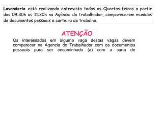 Lavanderia está realizando entrevista todas as Quartas-feiras a partir
das 09:30h as 11:30h na Agência do trabalhador, comparecerem munidos
de documentos pessoais e carteira de trabalho.


                           ATENÇÃO
    Os interessados em alguma vaga destas vagas devem
    comparecer na Agencia do Trabalhador com os documentos
    pessoais para ser encaminhado (a) com a carta de
 