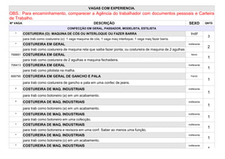 VAGAS COM EXPERIENCIA.
OBS.: Para encaminhamento, comparecer a Agência do trabalhador com documentos pessoais e Carteira
de Trabalho.
Nº VAGA                                                   DESCRIÇÃO                                                SEXO          QNTD
                                        CONFECÇÃO EM GERAL, PASSADOR, MODELISTA, ESTILISTA
   *      COSTUREIRA (O): MAQUINA DE CÓS OU INTERLOQUE OU FAZER BARRA                                                Indif
                                                                                                                                  3
          para trab como costureira (o): 1 vaga maquina de cós; 1 vaga maq interloque; 1 vaga maq fazer barra.
   *      COSTUREIRA EM GERAL                                                                                      Indiferente
                                                                                                                                  2
          para trab como costureira de maquina reta que saiba fazer ponta; ou costureira de maquina de 2 agulhas
768891 COSTUREIRA EM GERAL                                                                                           femin
                                                                                                                                  1
          para trab como costureira de 2 agulhas e maquina fechadeira.
706413 COSTUREIRA EM GERAL                                                                                         Indiferente
                                                                                                                                  1
          para trab como pilotista na malha.
668790 COSTUREIRA EM GERAL DE GANCHO E PALA                                                                          Femin
                                                                                                                                  1
          para trab como costureira de gancho e pala em uma confec de jeans.
   *      COSTUREIRA DE MAQ. INDUSTRIAIS                                                                           indiferente
                                                                                                                                  1
          para trab como botoneiro (a) em um acabamento.
   *      COSTUREIRA DE MAQ. INDUSTRIAIS                                                                           indiferente
                                                                                                                                  1
          para trab como botoneiro (a) em um acabamento.
   *      COSTUREIRA DE MAQ. INDUSTRIAIS                                                                           indiferente
                                                                                                                                  1
          para trab como botoneiro em uma cofecção.
   *      COSTUREIRA DE MAQ. INDUSTRIAIS                                                                           indiferente
                                                                                                                                  1
          para trab como botoneira e revisora em uma conf. Saber ao menos uma função.
   *      COSTUREIRA DE MAQ. INDUSTRIAIS                                                                           indiferente
                                                                                                                                  1
          para trab como botoneira (o) em um acabamento.
   *      COSTUREIRA DE MAQ. INDUSTRIAIS                                                                           indiferente
                                                                                                                                  1
 