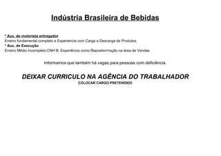 Indústria Brasileira de Bebidas

* Aux. de motorista entregador
Ensino fundamental completo e Experiencia com Carga e Descarga de Produtos.
* Aux. de Execução
Ensino Médio Incompleto;CNH B; Experiência como Repositor/noção na área de Vendas


                     Informamos que também há vagas para pessoas com deficiência.


         DEIXAR CURRICULO NA AGÊNCIA DO TRABALHADOR
                                         COLOCAR CARGO PRETENDIDO
 