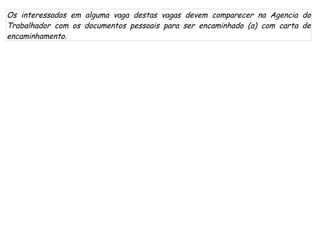 Os interessados em alguma vaga destas vagas devem comparecer na Agencia do
Trabalhador com os documentos pessoais para ser encaminhado (a) com carta de
encaminhamento.
 