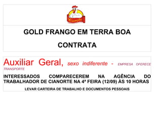 Auxiliar Geral Auxiliar GerAuxiliar
Geral al
         GOLD FRANGO EM TERRA BOA
                            CONTRATA

Auxiliar Geral,                 sexo indiferente -     EMPRESA OFERECE
TRANSPORTE

INTERESSADOS   COMPARECEREM       NA     AGÊNCIA     DO
TRABALHADOR DE CIANORTE NA 4ª FEIRA (12/09) ÀS 10 HORAS
             LEVAR CARTEIRA DE TRABALHO E DOCUMENTOS PESSOAIS
 