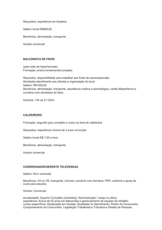 Requisitos: experiência em lixadeira

Salário inicial R$880,00

Benefícios: alimentação, transporte .

Horário comercial




BALCONISTA DE FRIOS

(para rede de hipermercado)
Formação: ensino fundamental completo

Requisitos: disponibilidade para trabalhar aos finais de semana(escala)
Atividades:atendimento aos clientes e organização do local
Salário: R$1028,00
Benefícios: alimentação, transporte, assistência médica e odontológica, cartão Masterfarma e
convênio com atividades do Sesc

Horários: 13h as 21 h20m




CALDEIREIRO

Formação: segundo grau completo e curso na área de caldeiraria

Requisitos: experiência mínima de 3 anos na função

Salário inicial R$ 7,50 a hora

Benefícios: alimentação, transporte

Horário comercial




COORDENADOR/GERENTE TELEVENDAS

Salário: fixo+ comissão

Benefícios: VA ou VR, transporte, Unimed, convênio com farmácia, PPR, uniforme e ajuda de
custo para estudos.

Horário: Comercial

escolaridade: Superior Completo (marketing / Administração / varejo ou afins)
experiência: Acima de 02 anos em televendas e gerenciamento de equipes de trabalho.
cursos específicos: Atualização em Vendas; Qualidade no Atendimento, Direito do Consumidor,
Comportamento do Consumidor, Legislação Trabalhista e Tributária e Gestão de Pessoas.
 