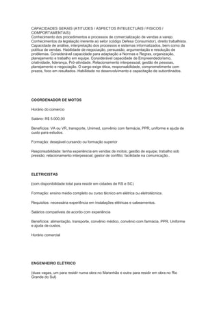 CAPACIDADES GERAIS (ATITUDES / ASPECTOS INTELECTUAIS / FISICOS /
COMPORTAMENTAIS):
Conhecimento dos procedimentos e processos de comercialização de vendas a varejo.
Conhecimentos da legislação inerente ao setor (código Defesa Consumidor), direito trabalhista.
Capacidade de análise, interpretação dos processos e sistemas informatizados, bem como da
política de vendas. Habilidade de negociação, persuasão, argumentação e resolução de
problemas. Considerável capacidade para adaptação a Normas e Regras, organização,
planejamento e trabalho em equipe. Considerável capacidade de Empreendedorismo,
criatividade, liderança, Pró-atividade. Relacionamento interpessoal, gestão de pessoas,
planejamento e negociação. O cargo exige ética, responsabilidade, comprometimento com
prazos, foco em resultados. Habilidade no desenvolvimento e capacitação de subordinados.




COORDENADOR DE MOTOS

Horário do comercio

Salário: R$ 5.000,00

Benefícios: VA ou VR, transporte, Unimed, convênio com farmácia, PPR, uniforme e ajuda de
custo para estudos.

Formação: desejável cursando ou formação superior

Responsabilidade: tenha experiência em vendas de motos; gestão de equipe; trabalho sob
pressão; relacionamento interpessoal; gestor de conflito; facilidade na comunicação..




ELETRICISTAS

(com disponibilidade total para residir em cidades de RS e SC)

Formação: ensino médio completo ou curso técnico em elétrica ou eletrotécnica.

Requisitos: necessária experiência em instalações elétricas e cabeamentos.

Salários compatíveis de acordo com experiência

Benefícios: alimentação, transporte, convênio médico, convênio com farmácia, PPR, Uniforme
e ajuda de custos.

Horário comercial




ENGENHEIRO ELÉTRICO

(duas vagas, um para residir numa obra no Maranhão e outra para residir em obra no Rio
Grande do Sul)
 