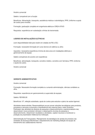 Horário comercial

Salário: compatível com a função

Benefícios: Alimentação, transporte, assistência médica e odontológica, PPR, Uniforme e ajuda
de custos para moradia.

Formação: graduação completa em engenharia elétrica e CREA ATIVO

Requisitos: experiência em subestação e linhas de transmissão




LIDERES DE INSTALAÇÕES ELÉTRICAS

(com disponibilidade total para residir em cidades de RS e SC)

Formação: necessário formação em curso técnico em elétrica ou afins

requisitos: necessária experiência mínima de dois anos em instalações elétricas e
gerenciamento de equipe.

Salário compatíveis de acordo com experiência

Benefícios: alimentação, transporte, convênio médico, convênio com farmácia, PPR, Uniforme
e ajuda de custos.

Horário comercial




GERENTE ADMINISTRTATIVO

Horário comercial

Formação: Necessário formação completa ou cursando administração, ciências contábeis ou
afins.

Requisitos: experiência em gerenciamento e supervisão de equipes

Salário: R$1800,00

Benefícios: VT, refeição subsidiada, ajuda de custos para estudos e plano de saúde Agemed.

Atividades desenvolvidas: Responsabilizam-se por prover soluções tecnológicas para produtos,
processos e serviços e promover a transferência dos mesmos para o setor produtivo.
Participam das decisões da diretoria de pesquisa e desenvolvimento e operacionalizam-nas;
desenvolvem novos produtos/ otimizam o desempenho da área de pesquisa e
desenvolvimento, disseminam resultados e atividades, captam recursos e monitoram a
proteção da propriedade intelectual da instituição.

Administração de Franqueados. Planejamento da estratégica de vendas de produtos nas
Unidades de Quiosque.Monitorado o departamento de marketing.Seleção de equipe de
treinamento dos colaboradores internos.
 