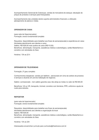 Acompanhamento Gerencial de Cobranças, vendas de mercadoria de estoque, tabulação de
preços de produtos e serviços para franqueados.

Acompanhamento das unidades dando suporte administrativo financeiro, e efetuado
planejamento de planos e metas.




OPERADOR DE CAIXA

(para rede de Hipermercados)
Formação: ensino fundamental completo

Requisitos: disponibilidade para trabalhar aos finais de semana(escala) e experiência em caixa
Atividades:atendimento aos clientes e caixa
Salário: R$1028,00 mais quebra de caixa (R$115,00)
Benefícios: alimentação, transporte, assistência médica e odontológica, cartão Masterfarma e
convênio com atividades do Sesc

Horários: 13h as 22 h




OPERADOR DE TELEVENDAS

Formação: 2º grau completo

Conhecimentos desejáveis: vendas por telefone , estruturado em cima da carteira de produtos
e serviços e atuando em prol da realização de negócios.

Salário: comissionado – tem salário garantia caso não atinja as metas no valor de R$ 940,00

Benefícios: VA ou VR, transporte, Unimed, convênio com farmácia, PPR, uniforme e ajuda de
custo para estudos.




REPOSITOR

(para rede de hipermercado)
Formação: ensino fundamental completo

Requisitos: disponibilidade para trabalhar aos finais de semana(escala)
Atividades:atendimento aos clientes e organização do local
Salário: R$1028,00
Benefícios: alimentação, transporte, assistência médica e odontológica, cartão Masterfarma e
convênio com atividades do Sesc

Horários: 13h as 22h

Interessados encaminhar currículo para curriculos@rhestrutura.com.br
 
