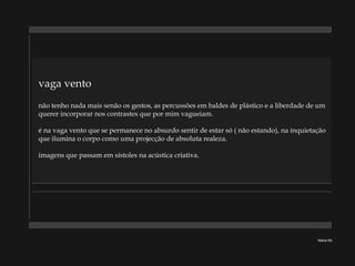 vaga vento   não tenho nada mais senão os gestos, as percussões em baldes de plástico e a liberdade de um querer incorporar nos contrastes que por mim vagueiam. é na vaga vento que se permanece no absurdo sentir de estar só ( não estando), na inquietação que ilumina o corpo como uma projecção de absoluta realeza. imagens que passam em sístoles na acústica criativa. Marta Ré 