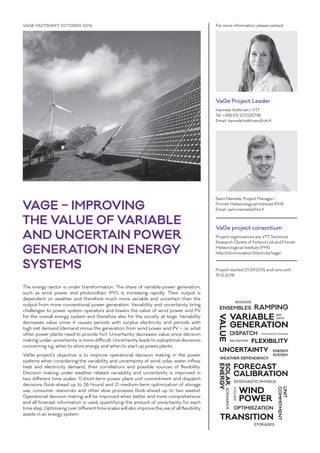 VAGE – IMPROVING
THE VALUE OF VARIABLE
AND UNCERTAIN POWER
GENERATION IN ENERGY
SYSTEMS
VAGE FACTSHEET OCTOBER 2016 For more information, please contact
VaGe Project Leader
Hannele Holttinen / VTT
Tel. +358 (0) 207225798
Email: hannele.holttinen@vtt.fi
Sami Niemelä, Project Manager /
Finnish Meteorological Institute (FMI)
Email: sami.niemela@fmi.fi
VaGe project consortium
Project organizations are VTT Technical
Research Centre of Finland Ltd and Finnish
Meteorological Institute (FMI).
http://clicinnovation.fi/activity/vage/
Project started 01.09.2015 and runs until
31.12.2018
The energy sector is under transformation. The share of variable power generation,
such as wind power and photovoltaic (PV), is increasing rapidly. Their output is
dependent on weather and therefore much more variable and uncertain than the
output from more conventional power generation. Variability and uncertainty bring
challenges to power system operators and lowers the value of wind power and PV
for the overall energy system and therefore also for the society at large. Variability
decreases value since it causes periods with surplus electricity and periods with
high net demand (demand minus the generation from wind power and PV – i.e. what
other power plants need to provide for). Uncertainty decreases value since decision
making under uncertainty is more difficult. Uncertainty leads to suboptimal decisions
concerning e.g. when to store energy and when to start up power plants.
VaGe project’s objective is to improve operational decision making in the power
systems when considering the variability and uncertainty of wind, solar, water inflow,
heat and electricity demand, their correlations and possible sources of flexibility.
Decision making under weather related variability and uncertainty is improved in
two different time scales: 1) short-term power plant unit commitment and dispatch
decisions (look-ahead up to 36 hours) and 2) medium-term optimization of storage
use, consumer resources and other slow processes (look-ahead up to two weeks).
Operational decision making will be improved when better and more comprehensive
and all forecast information is used, quantifying the amount of uncertainty for each
time step. Optimising over different time scales will also improve the use of all flexibility
assets in an energy system.
VARIABLE
GENERATION
VALUE
WIND
POWER
SOLAR
ENERGY
FLEXIBILITY
TRANSITION
UNCERTAINTY
FORECAST
CALIBRATION
BIG
DATA
SCENARIOS
STORAGES
CYCLING
STOCHASTIC PHYSICS
STOCHASTIC PHYSICS
BALANCING
DISPATCH
UNIT
COMMITMENT
WEATHER DEPENDENCY
ENSEMBLES RAMPING
OPTIMISZATION
ENERGY
SYSTEM
BIOMASS
 