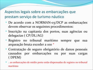 Aspectos legais sobre as embarcações que
prestam serviço de turismo náutico
• De acordo com a NORMAN-03/DCP as embarcações
devem observar os seguintes procedimentos:
• Inscrição na capitania dos portos, suas agências ou
delegacias ( CP/DL/AG)
• Registro no tribunal marítimo sempre que sua
arqueação bruta exceder a 100 *
• Contratação de seguro obrigatório de danos pessoais
causados por embarcações ou por suas cargas
( DPEM)
• * as embarcações de médio porte estão dispensadas de registro no tribunal
marítimo
 