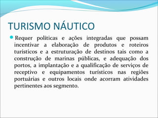 TURISMO NÁUTICO
Requer políticas e ações integradas que possam
incentivar a elaboração de produtos e roteiros
turísticos e a estruturação de destinos tais como a
construção de marinas públicas, e adequação dos
portos, a implantação e a qualificação de serviços de
receptivo e equipamentos turísticos nas regiões
portuárias e outros locais onde acorram atividades
pertinentes aos segmento.
 