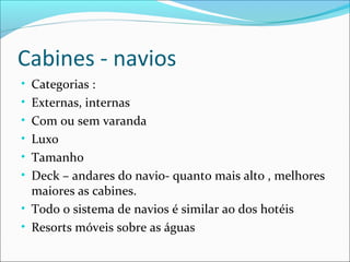 Cabines - navios
• Categorias :
• Externas, internas
• Com ou sem varanda
• Luxo
• Tamanho
• Deck – andares do navio- quanto mais alto , melhores
maiores as cabines.
• Todo o sistema de navios é similar ao dos hotéis
• Resorts móveis sobre as águas
 