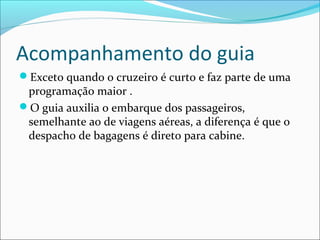 Acompanhamento do guia
Exceto quando o cruzeiro é curto e faz parte de uma
programação maior .
O guia auxilia o embarque dos passageiros,
semelhante ao de viagens aéreas, a diferença é que o
despacho de bagagens é direto para cabine.
 