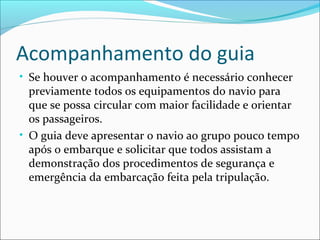 Acompanhamento do guia
• Se houver o acompanhamento é necessário conhecer
previamente todos os equipamentos do navio para
que se possa circular com maior facilidade e orientar
os passageiros.
• O guia deve apresentar o navio ao grupo pouco tempo
após o embarque e solicitar que todos assistam a
demonstração dos procedimentos de segurança e
emergência da embarcação feita pela tripulação.
 