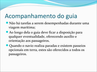 Acompanhamento do guia
Não há tarefas a serem desempenhadas durante uma
viagem marítima;
Ao longo dela o guia deve ficar a disposição para
qualquer eventualidade, oferecendo auxílio e
orientação aos passageiros.
Quando o navio realiza paradas e existem passeios
opcionais em terra, estes são oferecidos a todos os
passageiros.
 