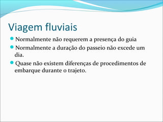 Viagem fluviais
Normalmente não requerem a presença do guia
Normalmente a duração do passeio não excede um
dia.
Quase não existem diferenças de procedimentos de
embarque durante o trajeto.
 