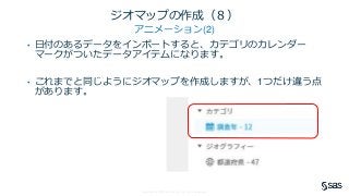 Copyright © SAS Institute Inc. All rights reserved.
ジオマップの作成（８）
アニメーション(2)
• 日付のあるデータをインポートすると、カテゴリのカレンダー
マークがついたデータアイテムになります。
• これまでと同じようにジオマップを作成しますが、1つだけ違う点
があります。
 