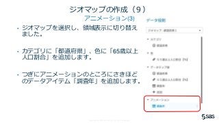 Copyright © SAS Institute Inc. All rights reserved.
ジオマップの作成（９）
アニメーション(3)
• ジオマップを選択し、領域表示に切り替え
ました。
• カテゴリに「都道府県」、色に「65歳以上
人口割合」を追加します。
• つぎにアニメーションのところにさきほど
のデータアイテム「調査年」を追加します。
 