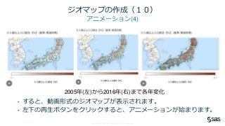 Copyright © SAS Institute Inc. All rights reserved.
ジオマップの作成（１０）
アニメーション(4)
2005年(左)から2016年(右)まで各年変化
• すると、動画形式のジオマップが表示されます。
• 左下の再生ボタンをクリックすると、アニメーションが始まります。
 