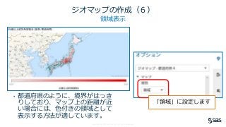 Copyright © SAS Institute Inc. All rights reserved.
ジオマップの作成（６）
領域表示
• 都道府県のように、境界がはっき
りしており、マップ上の距離が近
い場合には、色付きの領域として
表示する方法が適しています。
「領域」に設定します
 