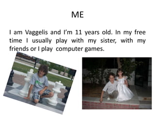 ME
I am Vaggelis and I’m 11 years old. In my free
time I usually play with my sister, with my
friends or I play computer games.

 