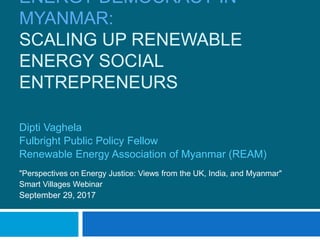 ENERGY DEMOCRACY IN
MYANMAR:
SCALING UP RENEWABLE
ENERGY SOCIAL
ENTREPRENEURS
Dipti Vaghela
Fulbright Public Policy Fellow
Renewable Energy Association of Myanmar (REAM)
"Perspectives on Energy Justice: Views from the UK, India, and Myanmar"
Smart Villages Webinar
September 29, 2017
 