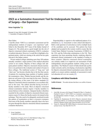 LETTER TO EDITOR
OSCE as a Summative Assessment Tool for Undergraduate Students
of Surgery—Our Experience
Ketan Vagholkar1
Received: 22 June 2018 /Accepted: 19 October 2018
# Association of Surgeons of India 2018
Dear Editor,
I read the article BOSCE as a summative assessment tool for
undergraduate students of surgery—our experience^ pub-
lished in the December 2017 issue of the Indian Journal of
Surgery [1]. The article gives a good insight into the role of
objective structured clinical examination (OSCE) evaluation
in medical education. However, I would like to highlight a few
pertinent points, which are missing in the article but are quite
relevant to the Indian context.
Private medical colleges admitting more than 100 students
annually constitute a major portion of the medical education
system in our country. Majority of these colleges lack ade-
quate patient numbers. Objective structured clinical examina-
tion is very pertinent in the evaluation and conduct of exams in
these colleges. The traditional system of Blong case^ and
Bshort case^ has become obsolete due to the fact that scarcity
of patients for examining large numbers of students renders
the examination a farce. Patients become hostile and the stu-
dents are well aware of the cases kept for the exam. Therefore,
the testing efficacy of the exam is far below standards [2].
Objective structured clinical examination is an excellent solu-
tion to this issue. The authors describe having involved 5
faculty members in the study. Most of objective structured
clinical examination stations require 2 faculty members to
ensure fairness in the evaluation. Adequate faculty is therefore
essential for the conduct of objective structured clinical exam-
ination exams [3]. Hence the faculty needs to be trained in this
technique. They also need to be adequately sensitized towards
this pattern of examination as there is excessive resistance
from most of the faculty members especially those who have
not gone through the objective structured clinical examination
evaluation themselves.
Reproducibility is superior to the traditional pattern of ex-
aminations [2, 3]. Assessment is more critical and objective.
Both a wide spectrum of curriculum as well as multiple facets
of the candidate can be assessed. This pattern has been
adopted and accepted in the western world in exams like the
United States Medical Licensing Examination (USMLE) in
the USA and the Fellowship examinations in the UK. Their
experience has been promising thereby rendering objective
structured clinical examination as the standard of testing in
those countries. Objective structured clinical examination
can certainly enable us to improvise our assessment of both
undergraduate and post-graduate students cutting across all
specialities. The Medical Council of India should take up this
matter seriously and try developing a lucid practice algorithm
for objective structured clinical examination exams which will
enable us to ensure uniform standards of assessment in med-
ical education all over our country [2].
Compliance with Ethical Standards
Conflict of Interest The author declares that there is no conflict of interest.
References
1. Joshi MK, Srivastava AK, Ranjan P, Singhal M, Dhar A, Chumber S,
Parshad R, Seenu V (2017) OSCE as a summative assessment tool
for undergraduate students of surgery_ our experience. Indian J Surg
79:534–538
2. Vagholkar K, Doulatramani M (2015) Objective structured clinical
examination (OSCE): an excellent tool for testing clinical competence.
Journal of Medical Science and Clinical Research 3(5):5579-5585
3. Turner JL, Dankoski ME (2008) Objective structured clinical exams:
acritical review. Fam Med 40:574–578
* Ketan Vagholkar
kvagholkar@yahoo.com
1
Department of Surgery, Dr. D. Y. Patil Medical College, Navi
Mumbai, Maharashtra State 400706, India
Indian Journal of Surgery
https://doi.org/10.1007/s12262-018-1827-z
 