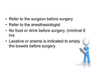 • Refer to the surgeon before surgery
• Refer to the anesthesiologist
• No food or drink before surgery. (minimal 6
hrs
• Laxative or enema is indicated to empty
the bowels before surgery
 