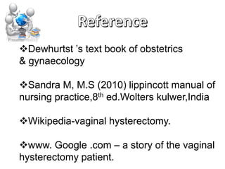 Dewhurtst ’s text book of obstetrics
& gynaecology
Sandra M, M.S (2010) lippincott manual of
nursing practice,8th ed.Wolters kulwer,India
Wikipedia-vaginal hysterectomy.
www. Google .com – a story of the vaginal
hysterectomy patient.
 